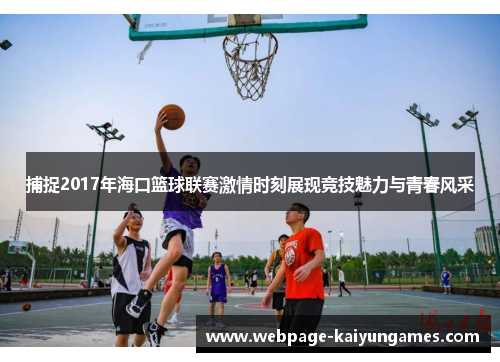 捕捉2017年海口篮球联赛激情时刻展现竞技魅力与青春风采