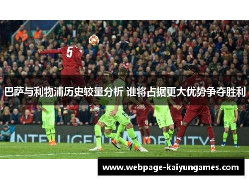 巴萨与利物浦历史较量分析 谁将占据更大优势争夺胜利