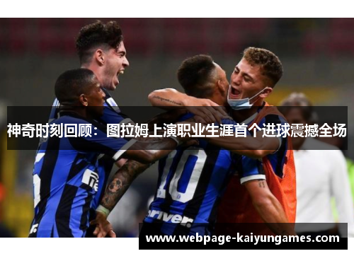 神奇时刻回顾：图拉姆上演职业生涯首个进球震撼全场