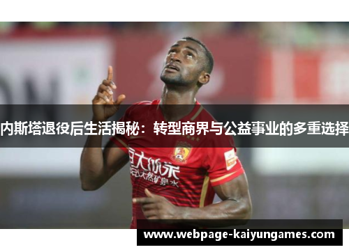 内斯塔退役后生活揭秘：转型商界与公益事业的多重选择